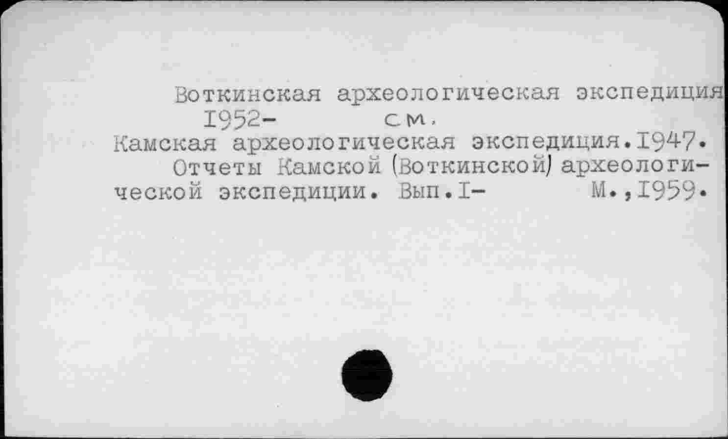 ﻿Воткинская археологическая экспедиция 1952-	см.
Камская археологическая экспедиция.1947« Отчеты Камской (Воткинской) археологической экспедиции. Вып.1- М.,1959*